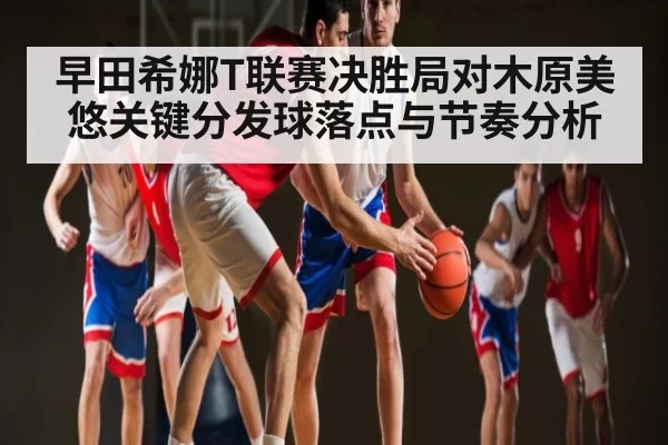 早田希娜T联赛决胜局对木原美悠关键分发球落点与节奏分析